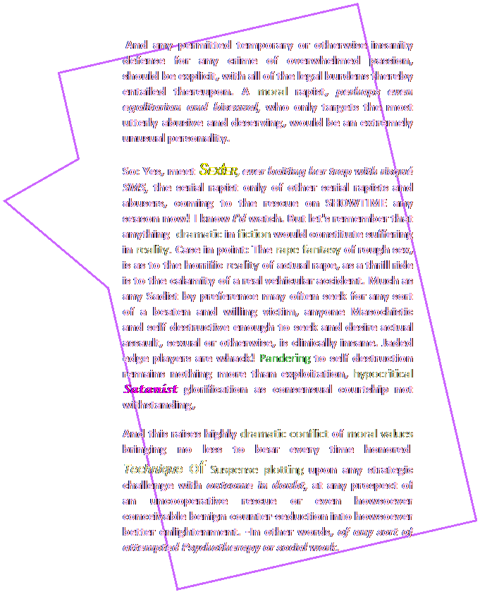 Rectangular Callout:  And any permitted temporary or otherwise insanity defense for any crime of overwhelmed passion, should be explicit, with all of the legal burdens thereby entailed thereupon. A moral rapist, perhaps even egalitarian and bisexual, who only targets the most utterly abusive and deserving, would be an extremely unusual personality.  
So: Yes, meet SEXtER, ever baiting his trap with risqu SMS, the serial rapist only of other serial rapists and abusers, coming to SHOWTIME any season now! I know I'd watch. But let's remember that anything  dramatic in fiction would constitute suffering in reality. Case in point: The rape fantasy of rough sex, is as to the horrific reality of rape, as a thrill ride is to the calamity of a real vehicular accident. Much as any Sadist by preference may often seek for any sort of a beaten and willing victim, anyone Masochistic and self destructive enough to seek and desire actual assault, sexual or otherwise, is clinically insane. Jaded edge players are whack! Pandering to self destruction remains nothing more than exploitation, hipocritical Satanist glorification as consensual courtship not withstanding. 
And the best remedy as ever, remains in autonomy support, not only preservation of our rights in the abstract, but sex positive optimum promotion of better opportunity for all. 
